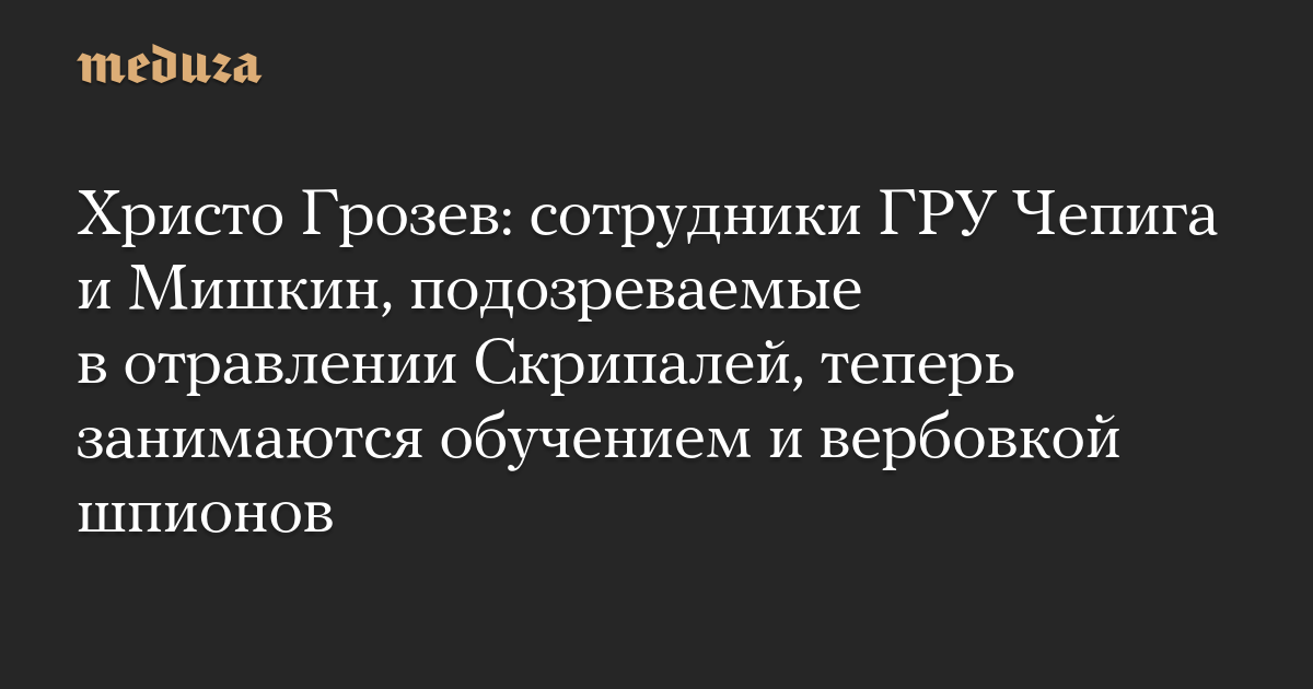 Христо Грозев: сотрудники ГРУ Чепига и Мишкин, подозреваемые в отравлении Скрипалей, теперь занимаются обучением и вербовкой шпионов — Meduza